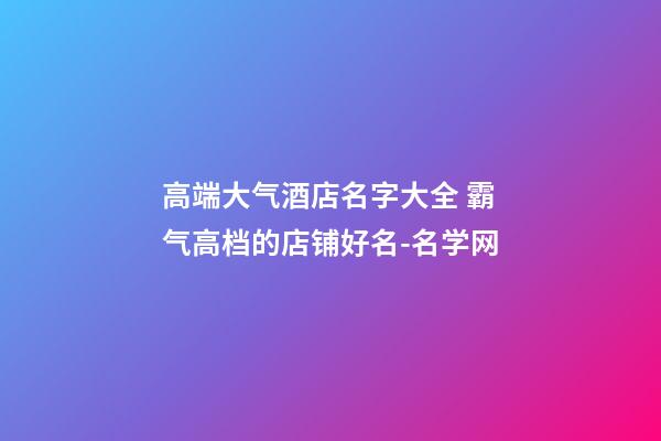 高端大气酒店名字大全 霸气高档的店铺好名-名学网-第1张-店铺起名-玄机派